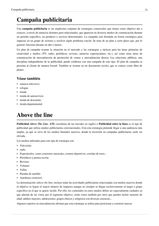 Campaña publicitaria                                                                                                       71



    Campaña publicitaria
    Una campaña publicitaria es un amplisimo conjunto de estrategias comerciales que tienen como objetivo dar a
    conocer, a través de anuncios distintos pero relacionados, que aparecen en diversos medios de comunicación durante
    un periodo específico, un producto o servicio determinados. La campaña está diseñada en forma estratégica para
    impactar en un grupo de sectores y resolver algún problema crucial. Se trata de un plan a corto plazo que, por lo
    general, funciona durante un año o menos.
    Un plan de campaña resume la situación en el mercado y las estrategias y tácticas para las áreas primarias de
    creatividad y medios (TV, radio, periódicos, revistas, anuncios espectaculares, etc.), así como otras áreas de
    comunicación de mercadotecnia de promoción de ventas y mercadotecnia directa. Las relaciones públicas, una
    disciplina independiente de la publicidad, puede colaborar con una campaña de este tipo. El plan de campaña se
    presenta al cliente de manera formal. También se resume en un documento escrito, que se conoce como libro de
    planes.


    Véase también
    • anuncio televisivo
    •   eslogan
    •   tienda
    •   tienda de autoservicio
    •   tienda de descuento
    •   tienda departamental



    Above the line
    Publicidad Above The Line, ATL (acrónimo de las iniciales en inglés) o Publicidad sobre la línea es el tipo de
    publicidad que utiliza medios publicitarios convencionales. Con esta estrategia pretende llegar a una audiencia más
    amplia, ya que se sirve de los medios llamados masivos, donde la inversión en campañas publicitarias suele ser
    elevada.
    Los medios utilizados para este tipo de estrategia son:
    •   Televisión
    •   radio
    •   Espectáculos, como conciertos musicales, eventos deportivos, corridas de toros...
    •   Periódicos y prensa escrita
    •   Revistas
    •   Volantes
    •   Vallas
    •   Paradas de autobús
    •   Autobuses (exterior)
    La denominación «above the line» incluye todas las actividades publicitarias relacionadas con medios masivos donde
    el objetivo es lograr el mayor número de impactos aunque no siempre se llegue exclusivamente al target o grupo
    específico en el que se quiere incidir. Por ello, los contenidos en estos medios deben ser especialmente cuidados ya
    que además de ser vistos por el segmento objetivo, serán vistos también por otros que pueden incluir menores de
    edad, adultos mayores, adolescentes, grupos étnicos y religiosos con diversas creencias...
    Algunos expertos en mercadotecnia afirman que esta estrategia se utiliza para posicionar y construir marcas.
 