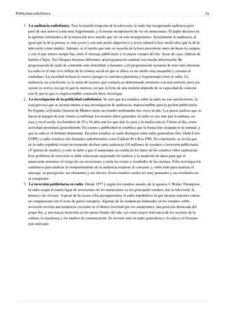 Publicidad radiofónica                                                                                                        79


    1. La audiencia radiofónica: Tras la triunfal irrupción de la televisión, la radio fue recuperando audiencia pero
       pasó de una masiva a una muy fragmentada, y la misma recuperación de vio en anunciantes. El papel decisivo en
       la apertura informativa de la transición tuvo mucho que ver en este resurgimiento. Actualmente la audiencia, al
       igual que la de la prensa, es más joven y con más poder adquisitivo y nivel cultural (clase media alta) que la de la
       televisión (clase media). Además, es el medio que más se escucha en la hora precedente antes de hacer la compra,
       y con el que menos tiempo hay entre el mensaje publicitario y la mayor compra del día. Amas de casa, cabezas de
       familia e hijos. Tres bloques horarios diferentes: a) programación matinal con mucha información; b)
       programación de tarde de contenido más distendido y humano; y c) programación nocturna de tono más intimista.
       La radio es el más vivo reflejo de la crónica social en que se ubica, es un medio muy asequible y cercano al
       ciudadano. La sociedad rechaza lo masivo porque se considera pluralista y fragmentada como la radio. La
       audiencia, en conclusión, es la suma de oyentes que contacta en determinado momento con una emisión, pero ese
       oyente es activo, escoge lo que le interesa, así que el éxito de una emisión depende de su capacidad de conectar
       con él, por lo que es imprescindible conocerle bien, investigar.
    2. La investigación de la publicidad radiofónica: Se cree que los estudios sobre la radio no son satisfactorios, lo
       cual provoca que se recurra menos a una investigación de audiencias imprescindible para la gestión publicitaria.
       En España, el Estudio General de Medios emite un estudio multimedia tres veces al año. Los pocos análisis que se
       hacen al margen de este vienen a confirmar los mismos datos generales: la radio se oye más por la mañana, en
       casa y en el coche, los hombres de 25 a 34 años son los que más la oyen y la media está en 3 horas al día, como
       actividad secundaria generalmente. En cuanto a publicidad se establece que la franja más ocupada es la matinal, y
       que la cuña es el formato dominante. En estos estudios se suele distinguir entre radio generalista (Ser, Onda Cero,
       COPE) y radio temática (las llamadas radiofórmulas como Cadena 40 ó Kiss FM). En conclusión, se revela que
       en la radio española existe un tremendo desfase entre audiencia (18 millones de oyentes) e inversión publicitaria
       (4º puesto de medios), y esto se debe a que el anunciante no confía en los datos de los estudios sobre audiencias.
       Este problema de inversión se debe solucionar mejorando los análisis y la medición de datos para que el
       anunciante minimice el riesgo de sus inversiones y mida los costes y resultados de las mismas. Falta investigación
       cualitativa para analizar el comportamiento de la audiencia respecto al consumo, y sobre todo para analizar el
       mensaje, su percepción, sus elementos y sus efectos. Estos estudios suelen ser muy puntuales y sus resultados no
       se comparten.
    3. La inversión publicitaria en radio: Desde 1977 y según los estudios anuales de la agencia J. Walter Thompson,
       la radio ocupa el cuarto lugar de inversiones de los anunciantes en los principales medios, tras la televisión, la
       prensa y las revistas. A pesar de la escasa cifra presupuestaria, la radio española es la que alcanza mayores cuotas
       en comparación con el resto de países europeos. Algunas de las tendencias habituales en los estudios sobre
       inversión revelan una tendencia creciente en el dinero invertido por los anunciantes, una posición destacada del
       grupo Ser, y una mayor inversión en los meses finales del año, así como mayor relevancia de los sectores de la
       cultura, la enseñanza y los medios de comunicación. Se invierte más en radio generalista y la cuña es el formato
       más utilizado.
 