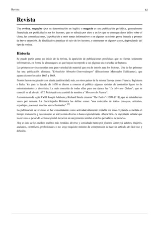 Revista                                                                                                                     82



    Revista
    Una revista, magazine (por su denominación en inglés) o magacín es una publicación periódica, generalmente
    financiada por publicidad o por los lectores, que es editada por años y en los que se entregan datos útiles sobre el
    clima, las comunicaciones, la población y otros temas informativos y en algunas ocasiones prosa literaria y poemas
    de breve extensión. Su finalidad es amenizar el ocio de los lectores, y entretener en algunos casos, dependiendo del
    tipo de revista.


    Historia
    Se puede partir como un inicio de la revista, la aparición de publicaciones periódicas que no fueran solamente
    informativas, en forma de almanaques; es que hayan incorpordo a sus pàginas una variedad de lecturas.
    Las primeras revistas reunían una gran variedad de material que era de interés para los lectores. Una de las primeras
    fue una publicación alemana: "Erbauliche Monaths-Unterredungen" (Discusiones Mensuales Edificantes), que
    apareció entre los años 1663 y 1668.
    Pronto fueron surgiendo (con cierta peridiocidad) más, en otros países de la misma Europa como: Francia, Inglaterra
    e Italia. Ya para la década de 1670 se dieron a conocer al público algunas revistas de contenido ligero (o de
    entretenimiento) y divertidas. La más conocida de todas ellas para esa época fue "Le Mercure Galant", que se
    conoció en el año de 1672. Más tarde esta cambió de nombre a "Mercure de France".
    A comienzos de siglo XVIII Joseph Addison y Richard Steele crearon "The Tatler" (1709-1711), que se ediataba tres
    veces por semana. La Enciclopedia Británica las define como: “una colección de textos (ensayos, artículos,
    reportajes, poemas), muchas veces ilustradas". [1]
    La publicación de revistas se fue consolidando como actividad altamente rentable en todo el planeta a medida el
    tiempo transcurría y su consumo se volvia más diverso o hasta especializado. Ahora bien, es importante señalar que
    las revistas a pesar de ser tan especial, tuvieron un surgimiento similar al de los periódicos de noticias.
    Hoy es uno de los medios escritos más vendido, diverso y consultado tanto por jóvenes como por adultos, mujeres,
    ancianos, científicos, profesionales o no; cuyo requisito mínimo de comprensión la hace un artículo de fácil uso y
    difusión.
 
