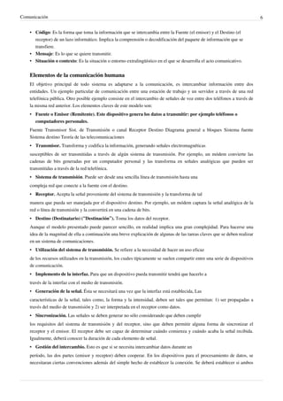 Comunicación                                                                                                                   6


    • Código: Es la forma que toma la información que se intercambia entre la Fuente (el emisor) y el Destino (el
      receptor) de un lazo informático. Implica la comprensión o decodificación del paquete de información que se
      transfiere.
    • Mensaje: Es lo que se quiere transmitir.
    • Situación o contexto: Es la situación o entorno extralingüístico en el que se desarrolla el acto comunicativo.


    Elementos de la comunicación humana
    El objetivo principal de todo sistema es adaptarse a la comunicación, es intercambiar información entre dos
    entidades. Un ejemplo particular de comunicación entre una estación de trabajo y un servidor a través de una red
    telefónica pública. Otro posible ejemplo consiste en el intercambio de señales de voz entre dos teléfonos a través de
    la misma red anterior. Los elementos claves de este modelo son:
    • Fuente o Emisor (Remitente). Este dispositivo genera los datos a transmitir: por ejemplo teléfonos o
      computadores personales.
    Fuente Transmisor Sist. de Transmisión o canal Receptor Destino Diagrama general a bloques Sistema fuente
    Sistema destino Teoría de las telecomunicaciones
    • Transmisor. Transforma y codifica la información, generando señales electromagnéticas
    susceptibles de ser transmitidas a través de algún sistema de transmisión. Por ejemplo, un módem convierte las
    cadenas de bits generadas por un computador personal y las transforma en señales analógicas que pueden ser
    transmitidas a través de la red telefónica.
    • Sistema de transmisión. Puede ser desde una sencilla línea de transmisión hasta una
    compleja red que conecte a la fuente con el destino.
    • Receptor. Acepta la señal proveniente del sistema de transmisión y la transforma de tal
    manera que pueda ser manejada por el dispositivo destino. Por ejemplo, un módem captara la señal analógica de la
    red o línea de transmisión y la convertirá en una cadena de bits.
    • Destino (Destinatario) (“Destinación”). Toma los datos del receptor.
    Aunque el modelo presentado puede parecer sencillo, en realidad implica una gran complejidad. Para hacerse una
    idea de la magnitud de ella a continuación una breve explicación de algunas de las tareas claves que se deben realizar
    en un sistema de comunicaciones.
    • Utilización del sistema de transmisión. Se refiere a la necesidad de hacer un uso eficaz
    de los recursos utilizados en la transmisión, los cuales típicamente se suelen compartir entre una serie de dispositivos
    de comunicación.
    • Implemento de la interfaz. Para que un dispositivo pueda transmitir tendrá que hacerlo a
    través de la interfaz con el medio de transmisión.
    • Generación de la señal. Ésta se necesitará una vez que la interfaz está establecida, Las
    características de la señal, tales como, la forma y la intensidad, deben ser tales que permitan: 1) ser propagadas a
    través del medio de transmisión y 2) ser interpretada en el receptor como datos.
    • Sincronización. Las señales se deben generar no sólo considerando que deben cumplir
    los requisitos del sistema de transmisión y del receptor, sino que deben permitir alguna forma de sincronizar el
    receptor y el emisor. El receptor debe ser capaz de determinar cuándo comienza y cuándo acaba la señal recibida.
    Igualmente, deberá conocer la duración de cada elemento de señal.
    • Gestión del intercambio. Esto es que si se necesita intercambiar datos durante un
    período, las dos partes (emisor y receptor) deben cooperar. En los dispositivos para el procesamiento de datos, se
    necesitaran ciertas convenciones además del simple hecho de establecer la conexión. Se deberá establecer si ambos
 
