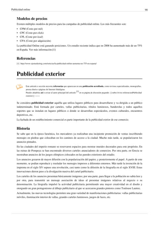 Publicidad online                                                                                                                                         90


    Modelos de precios
    Existen múltiples modelos de precios para las campañas de publicidad online. Los más frecuentes son:
    •   CPM (Costo por mil)
    •   CPC (Coste por click)
    •   CPL (Coste por lead)
    •   CPA (Coste por adquisición)
    La publicidad Online está ganando posiciones. Un estudio reciente indica que en 2008 ha aumentado más de un 75%
    en España. Ver más información:[1]


    Referencias
    [1] http:/ / www. ojomarketing. com/ noticias/ la-publicidad-online-aumenta-un-755-en-espana/




    Publicidad exterior
              Este artículo o sección necesita referencias que aparezcan en una publicación acreditada, como revistas especializadas, monografías,
              prensa diaria o páginas de Internet fidedignas.
                                                                            [1]
              Puedes añadirlas así o avisar al autor principal del artículo     en su página de discusión pegando: {{subst:Aviso referencias|Publicidad
              exterior}} ~~~~


    Se considera publicidad exterior aquélla que utiliza lugares públicos para desarrollarse y va dirigida a un público
    indeterminado. Está formada por carteles, vallas publicitarias, rótulos luminosos, banderolas y todos aquellos
    soportes que se instalan en lugares públicos o donde se desarrollan espectáculos, eventos culturales, encuentros
    deportivos, etc.
    La fachada de un establecimiento comercial es parte importante de la publicidad extrior de ese comercio.


    Historia
    Se sabe que en la época faraónica, los mercaderes ya realizaban una incipiente promoción de ventas inscribiendo
    mensajes en piedras que colocaban en los caminos de acceso a la ciudad. Mucho más tarde, se popularizaron los
    anuncios pintados.
    En las ciudades del imperio romano se reservaron espacios para mostrar murales decorados para este propósito. En
    las ruinas de Pompeya se han encontrado diversos carteles anunciadores de comercios. Por otra parte, en Grecia se
    mostraban anuncios de los juegos olímpicos colocados en las paredes exteriores del estadio.
    Los anuncios gozaron de mayor difusión con la popularización del papiro, y posteriormente el papel. A partir de este
    momento, se podían reproducir y trasladar los mensajes impresos a diferentes entornos. Más tarde la invención de la
    imprenta en el siglo XV supuso una revolución, casi tanto como la difusión de la litografía en el siglo XVIII. Estas
    innovaciones dieron paso a la divulgación masiva del cartel publicitario.
    Los carteles de los anuncios presentan básicamente imágenes; por una parte, para llegar a la población no sabía leer y
    por otra, para transmitir un mensaje asociación de ideas al presentar imágenes relativas al negocio o su
    denominación. La litografía impulsó la actividad publicitaria permitiendo una mayor creatividad en el diseño y
    otorgando un gran protagonismo al dibujo publicitario al que se acercaron grandes pintores como Toulouse Lautrec.
    Actualmente, las nuevas tecnologías permiten una gran variedad de manifestaciones publicitarias: vallas publicitarias
    móviles, iluminación interior de vallas, grandes carteles luminosos, juegos de luces, etc.
 