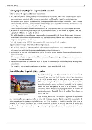 Publicidad exterior                                                                                                           91


     Ventajas y desventajas de la publicidad exterior
     Entre las ventajas de la publicidad exterior se encuentran:
     • La publicidad exterior constituye un valioso complemento a las campañas publicitarias lanzadas en otros medios
       de comunicación: televisión, radio, prensa. En este sentido, la publicidad en el exterior constituye un buen
       recordatorio de los mensajes lanzados en otros soportes y un importante refuerzo de los mismos. Vallas y carteles
       se colocan en la calle junto a establecimientos comerciales por lo que se pueden considerar el último impacto que
       recibe el consumidor antes de realizar el acto de compra.
     • Salvo en recintos cerrados, se trata de un medio activo las veinticuatro horas del día los siete días de la semana.
     • Colocada en lugares estratégicos consigue que su público objetivo tenga un gran número de impactos; como por
       ejemplo, la publicidad en estadios de fútbol.
     • La publicidad exterior, puede dirigirse a determinados segmentos difíciles de abordar de otro modo: los jóvenes,
       trabajadores que pasan mucho tiempo fuera de casa que apenas tienen tiempo de ver la televisión ni leer soportes
       impresos (transportistas, viajantes, etc.)
     • Su bajo coste por millar (CPM) la hace muy apetecible para cualquier tipo de campaña.
     Algunas de las desventajas de la publicidad exterior pueden ser:
     • Es un medio limitado. La publicidad exterior se resume en un impacto visual por lo que no admite largas
       argumentaciones de ventas ni siquiera una adecuada presentación de producto.
     • Escaso nivel de atención. Las personas no se fijan en los carteles y otros impactos visuales, simplemente posan su
       mirada sobre ellos.
     • No se puede enfocar a un segmento de público en particular. Se puede decir que se dirige a todas las personas en
       general y a ninguna en particular.
     • Problemas de ubicación. Es complicado elegir las mejores localizaciones que suelen estar copadas por los grandes
       anunciantes.
     • Su impacto en la compra o reconocimiento del producto o marca son difíciles de medir.


     Rentabilidad de la publicidad exterior
                                                   Uno de los factores que más determinan el valor de un anuncio es la
                                                   localización que tiene, es decir, la ciudad o región en que se encuentra
                                                   y la calle o avenida donde se ubica. Una de las demandas más
                                                   habituales es conseguir colocar el anuncio en las vías más concurridas,
                                                   generalmente, en los centros históricos o comerciales de las ciudades
                                                   donde más gente esté expusta al impacto de su mensaje. Existen
                                                   ubicaciones míticas donde se congregan gran número de anuncios de
                                                   grandes dimensiones: Piccadilly Circus en Londres, Times Square en
                                                   Nueva York, etc.
                  Publicidad exterior.
                                                 Otras acciones publicitarias van dirigidas a segmentos de la población
     más concretos a los que se puede acceder de forma más focalizada: material deportivo o periódicos en estadios de
     fútbol, moda juvenil en conciertos para adolescentes, etc. En la actualidad, el diseño de campañas publicitarias se
     favorece de las ventajas tecnológicas que facilitan información estadística de tráfico y población, de manera que
     pueden localizar mejor sus anuncios para lograr un mayor impacto en el segmento al que desean comunicar sus
     mensajes.
 