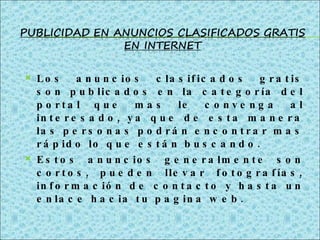 Los anuncios clasificados gratis son publicados en la categoría del portal que mas le convenga al interesado, ya que de esta manera las personas podrán encontrar mas rápido lo que están buscando. Estos anuncios generalmente son cortos, pueden llevar fotografías, información de contacto y hasta un enlace hacia tu pagina web. 