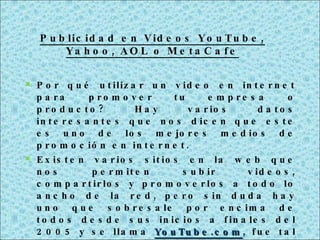 Por qué utilizar un video en internet para promover tu empresa o producto? Hay varios datos interesantes que nos dicen que este es uno de los mejores medios de promoción en internet. Existen varios sitios en la web que nos permiten subir videos, compartirlos y promoverlos a todo lo ancho de la red, pero sin duda hay uno que sobresale por encima de todos desde sus inicios a finales del 2005 y se llama  YouTube.com , fue tal su éxito que en menos de 1 año, (octubre del 2006) fue comprado por Google por la cantidad de $ 1,650 millones de dólares. Publicidad en Videos YouTube, Yahoo, AOL o MetaCafe 