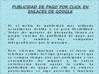 Es el medio de publicidad mas utilizado actualmente debido a su gran flexibilidad. Todos los motores de busqueda tienen su propio sistema de publicidad de pago por clic y tambien hay compañías independientes que lo manejan. Este sistema funciona como si fuera un telefono celular del tipo prepago en el que se compra tiempo aire por anticipado y vas consumiendo los minutos a tu entera satisfaccion hasta agotar tu saldo. La publicidad de pago por clic en enlaces patrocinados es algo parecido y funciona asi: 