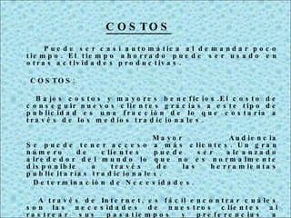   Puede ser casi automática al demandar poco tiempo. El tiempo ahorrado puede ser usado en otras actividades productivas. COSTOS: Bajos costos y mayores beneficios.El costo de conseguir nuevos clientes gracias a este tipo de publicidad es una fracción de lo que costaría a través de los medios tradicionales. Mayor  Audiencia Se puede tener acceso a más clientes. Un gran número de clientes puede ser alcanzado alrededor del mundo lo que no es normalmente disponible a través de las herramientas publicitarias tradicionales. Determinación de Necesidades. A través de Internet, es fácil encontrar cuáles son las necesidades de nuestros clientes al rastrear sus pasatiempos y preferencias a través de una página Web. Esto nos permitirá tener más éxito al ajustar nuestros negocios con base en lo que los clientes realmente quieren y desean pagar en lugar de hacerlo con base en lo que creemos que quieren.         COSTOS 