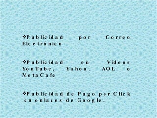 Publicidad por Correo Electrónico Publicidad en Videos YouTube, Yahoo, AOL o MetaCafe Publicidad de Pago por Click  en enlaces de Google. 