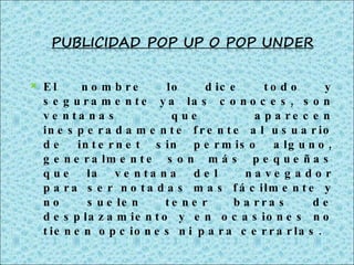 El nombre lo dice todo y seguramente ya las conoces, son ventanas que aparecen inesperadamente frente al usuario de internet sin permiso alguno, generalmente son más pequeñas que la ventana del  navegador para ser notadas mas fácilmente y no suelen tener barras de desplazamiento y en ocasiones no tienen opciones ni para cerrarlas. 