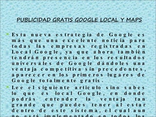 Esta nueva estrategia de Google es más que una excelente noticia para todas las empresas registradas en Local Google, ya que ahora también tendrán presencia en los resultados universales de Google dándoles una ventaja competitiva sin precedentes, aparecer en los primeros lugares de Google totalmente gratis. Lee el siguiente articulo sino sabes lo que es local Google, en donde podrás entender la ventaja tan grande que puedes tener al estar dentro de este sistema, el cual aun no está implementado en todos los países del mundo. 