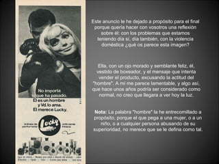 Este anuncio le he dejado a propósito para el final porque quería hacer con vosotros una reflexión sobre él: con los problemas que estamos teniendo día sí, día también, con la violencia doméstica ¿qué os parece esta imagen? Ella, con un ojo morado y semblante feliz, él, vestido de boxeador, y el mensaje que intenta vender el producto, excusando la actitud del &quot;hombre&quot;. A mí me parece lamentable, y algo así, que hace unos años podría ser considerado como normal, no creo que llegara a ver hoy la luz. Nota:  La palabra &quot;hombre&quot; la he entrecomillado a propósito, porque el que pega a una mujer, o a un niño, o a cualquier persona abusando de su superioridad, no merece que se le defina como tal. 