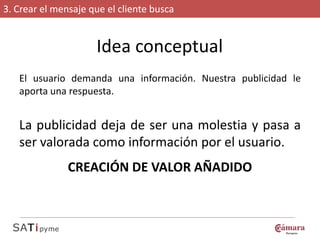 3. Crear el mensaje que el cliente busca


                     Idea conceptual
   El usuario demanda una información. Nuestra publicidad le
   aporta una respuesta.


   La publicidad deja de ser una molestia y pasa a
   ser valorada como información por el usuario.
               CREACIÓN DE VALOR AÑADIDO
 