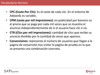 Vocabulario técnico

   • CPC (Coste Por Clic): Es el coste de cada clic. En el entorno de
     Adwords es variable.
   • CPM (coste por mil impresiones): en publicidad por banners es
     el precio que se paga por cada mil veces que se muestra el
     anuncio independientemente de si el usuario hace clic o no.
   • CTR (Clics por mil impresiones): cantidad de clics que recibe su
     anuncio dividido por la cantidad de veces que aparece.
   • Conversiones: representa el número de usuarios que llegan a la
     página de conversión tras visitar la página de prueba en la que
     se presenta una combinación concreta.
 