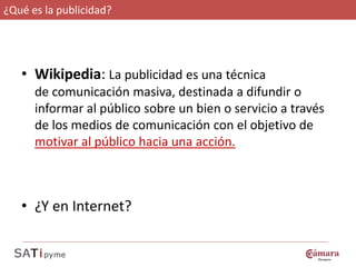 ¿Qué es la publicidad?




   • Wikipedia La publicidad es una técnica
     Wikipedia:
      de comunicación masiva, destinada a difundir o
      informar al público sobre un bien o servicio a través
      de los medios de comunicación con el objetivo de
      motivar al público hacia una acción.



   • ¿Y en Internet?
 