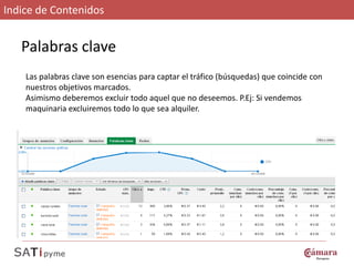 Indice de Contenidos


   Palabras clave
    Las palabras clave son esencias para captar el tráfico (búsquedas) que coincide con
    nuestros objetivos marcados.
    Asimismo deberemos excluir todo aquel que no deseemos. P.Ej: Si vendemos
    maquinaria excluiremos todo lo que sea alquiler.
 
