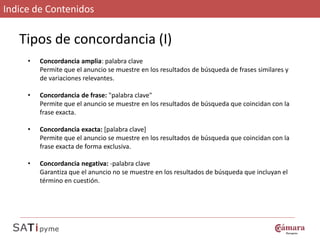 Indice de Contenidos

   Tipos de concordancia (I)
     •   Concordancia amplia: palabra clave
         Permite que el anuncio se muestre en los resultados de búsqueda de frases similares y
         de variaciones relevantes.

     •   Concordancia de frase: "palabra clave"
         Permite que el anuncio se muestre en los resultados de búsqueda que coincidan con la
         frase exacta.

     •   Concordancia exacta: [palabra clave]
         Permite que el anuncio se muestre en los resultados de búsqueda que coincidan con la
         frase exacta de forma exclusiva.

     •   Concordancia negativa: -palabra clave
         Garantiza que el anuncio no se muestre en los resultados de búsqueda que incluyan el
         término en cuestión.
 