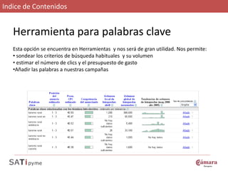 Indice de Contenidos


   Herramienta para palabras clave
   Esta opción se encuentra en Herramientas y nos será de gran utilidad. Nos permite:
   • sondear los criterios de búsqueda habituales y su volumen
   • estimar el número de clics y el presupuesto de gasto
   •Añadir las palabras a nuestras campañas
 