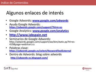 Indice de Contenidos


   Algunos enlaces de interés
   • Google Adwords: www.google.com/adwords
   • Ayuda Google Adwords:
      https://adwords.google.com/support/?hlrm=es
   • Google Analytics: www.google.com/analytics
   • http://www.iabspain.net
   • Seminarios de Google Adwords:
      http://adwords.google.com/support/aw/bin/static.py?hl=es-
      419&page=webinars.cs
   • Palabras clave:
      https://adwords.google.es/select/KeywordToolExternal
   • Dentro de Adwords: blog sobre adwords
       http://adwords-es.blogspot.com/
 