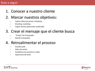 Ruta a seguir

   1. Conocer a nuestro cliente
   2. Marcar nuestros objetivos:
      –    Captar tráfico (usuarios): marketing
      –    Branding: marketing
      –    Captar clientes potenciales: publicidad

   3. Crear el mensaje que el cliente busca
      –    “Tempo” de la búsqueda
      –    Red de la búsqueda

   4. Retroalimentar el proceso
      –    Analítica web
      –    Datos de ventas
      –    Estadísticas de usuarios en redes
      –    Experiencia de venta
 