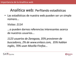 Importancia de la Analítica web


         Analítica web: Perfilando estadísticas
   • Las estadísticas de nuestra web pueden ser un simple
     número...
      Visitas: 2114
      ...o pueden darnos referencias interesantes acerca
      de nuestros usuarios...
      1123 usuarios de Zaragoza, 35% provienen de
      buscadores, 2% de www.enlace.com, 35% hablan
      inglés, 70% usan Mozilla Firefox...
 