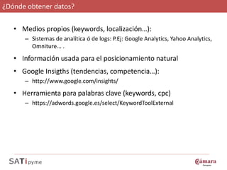 ¿Dónde obtener datos?

   • Medios propios (keywords, localización…):
      – Sistemas de analítica ó de logs: P.Ej: Google Analytics, Yahoo Analytics,
        Omniture... .
   • Información usada para el posicionamiento natural
   • Google Insigths (tendencias, competencia…):
      – http://www.google.com/insights/
   • Herramienta para palabras clave (keywords, cpc)
      – https://adwords.google.es/select/KeywordToolExternal
 