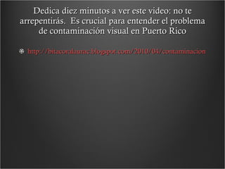 Dedica diez minutos a ver este video: no te arrepentirás.  Es crucial para entender el problema de contaminación visual en Puerto Rico http://bitacoralaurac.blogspot.com/2010/04/contaminacion-visual-en-puerto-rico.html 