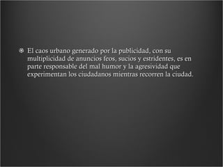 El caos urbano generado por la publicidad, con su multiplicidad de anuncios feos, sucios y estridentes, es en parte responsable del mal humor y la agresividad que experimentan los ciudadanos mientras recorren la ciudad. 