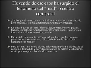 Huyendo de ese caos ha surgido el fenómeno del “mall” o centro comercial ¿Sabías que el centro comercial imita en su interior a una ciudad, pero ordenada, limpia, estéticamente cuidada y ordenada? La ciudad que es el “mall” tiene calles, fuentes, bancos, plazas, fachadas simétricas y cuidadosamente armonizadas, tiene arte en forma de esculturas, mosaicos, vitrales.  Ese sentido de armonía estética es el que hace que las personas pasen horas, a veces incluso sólo como forma de distracción, habitando sus pasillos. Pero el “mall” no es una ciudad saludable: impulsa al ciudadano al consumo desmedido y desvirtúa su sentido de belleza y urbanismo, sustituyéndolo por el bombardeo comercial.  