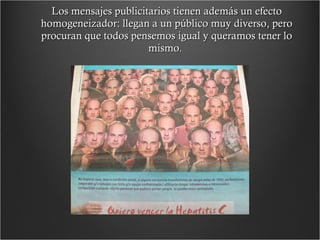 Los mensajes publicitarios tienen además un efecto homogeneizador: llegan a un público muy diverso, pero procuran que todos pensemos igual y queramos tener lo mismo.  