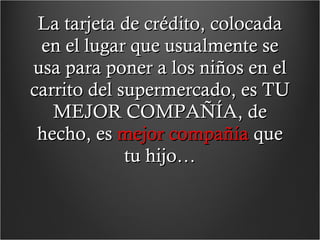 La tarjeta de crédito, colocada en el lugar que usualmente se usa para poner a los niños en el carrito del supermercado, es TU MEJOR COMPAÑÍA, de hecho, es  mejor compañía  que tu hijo… 