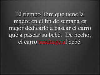 El tiempo libre que tiene la madre en el fin de semana es mejor dedicarlo a pasear el carro que a pasear su bebé.  De hecho, el carro  sustituye a l bebé. 