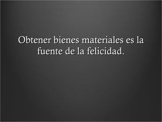 Obtener bienes materiales es la fuente de la felicidad. 