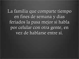 La familia que comparte tiempo en fines de semana y días feriados la pasa mejor si habla por celular con otra gente, en vez de hablarse entre sí. 