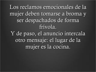 Los reclamos emocionales de la mujer deben tomarse a broma y ser despachados de forma frívola. Y de paso, el anuncio intercala otro mensaje: el lugar de la mujer es la cocina. 