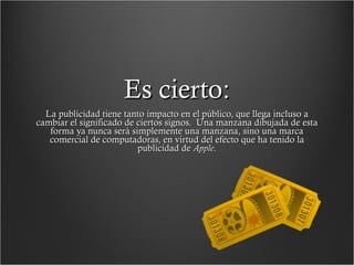 Es cierto: La publicidad tiene tanto impacto en el público, que llega incluso a cambiar el significado de ciertos signos.  Una manzana dibujada de esta forma ya nunca será simplemente una manzana, sino una marca comercial de computadoras, en virtud del efecto que ha tenido la publicidad de  Apple . 