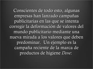 Conscientes de todo esto, algunas empresas han lanzado campañas publicitarias en las que se intenta corregir la deformación de valores del mundo publicitario mediante una nueva mirada a los valores que deben predominar.  Un ejemplo es la campaña reciente de la marca de productos de higiene  Dove :  