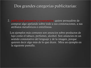 Dos grandes categorías publicitarias: 2.  publicidad persuasiva o connotativa : quiere persuadirte de comprar algo apelando sobre todo a sus connotaciones, a sus atributos metafóricos o entrelíneas.   Los ejemplos más comunes son anuncios sobre productos de lujo como el tabaco, perfumes, alcohol. Son anuncios en un sentido connotativo del lenguaje y de la imagen, porque quieren decir algo más de lo que dicen.  Mira un ejemplo en la siguiente pantalla. 
