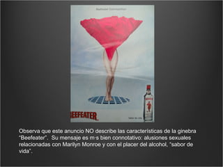 Observa que este anuncio NO describe las características de la ginebra “Beefeater”.  Su mensaje es más bien connotativo: alusiones sexuales relacionadas con Marilyn Monroe y con el placer del alcohol, “sabor de vida”. 