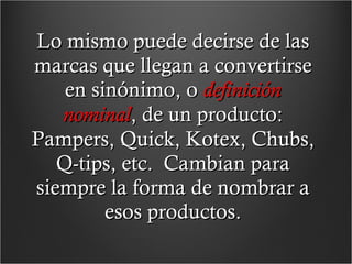 Lo mismo puede decirse de las marcas que llegan a convertirse en sinónimo, o  definición nominal , de un producto: Pampers, Quick, Kotex, Chubs, Q-tips, etc.  Cambian para siempre la forma de nombrar a esos productos. 