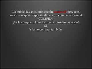 La publicidad es comunicación  unilateral , porque el emisor no espera respuesta directa excepto en la forma de COMPRA. ¿Es la compra del producto una retroalimentación? Sí. Y la no-compra, también. 