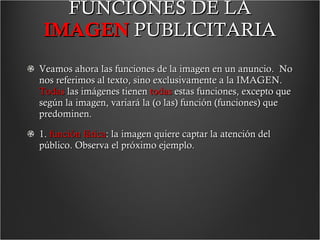FUNCIONES DE LA  IMAGEN   PUBLICITARIA Veamos ahora las funciones de la imagen en un anuncio.  No nos referimos al texto, sino exclusivamente a la IMAGEN.  Todas  las imágenes tienen  todas  estas funciones, excepto que según la imagen, variará la (o las) función (funciones) que predominen. 1.  función fática : la imagen quiere captar la atención del público. Observa el próximo ejemplo.  