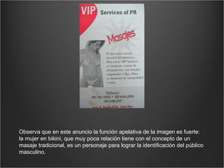 Observa que en este anuncio la función apelativa de la imagen es fuerte: la mujer en bikini, que muy poca relación tiene con el concepto de un masaje tradicional, es un personaje para lograr la identificación del público masculino. 