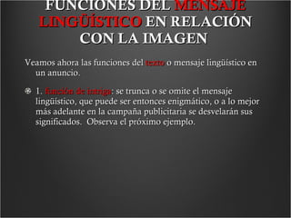 FUNCIONES DEL  MENSAJE LINGÜÍSTICO  EN RELACIÓN CON LA IMAGEN   Veamos ahora las funciones del  texto  o mensaje lingüístico en un anuncio. 1.  función de intriga : se trunca o se omite el mensaje lingüístico, que puede ser entonces enigmático, o a lo mejor más adelante en la campaña publicitaria se desvelarán sus significados.  Observa el próximo ejemplo.  