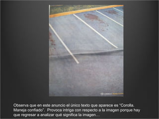 Observa que en este anuncio el único texto que aparece es “Corolla. Maneja confiado”.  Provoca intriga con respecto a la imagen porque hay que regresar a analizar qué significa la imagen… 