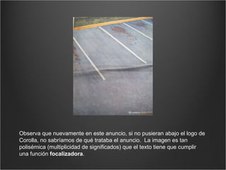 Observa que nuevamente en este anuncio, si no pusieran abajo el logo de Corolla, no sabríamos de qué trataba el anuncio.  La imagen es tan polisémica (multiplicidad de significados) que el texto tiene que cumplir una función  focalizadora . 