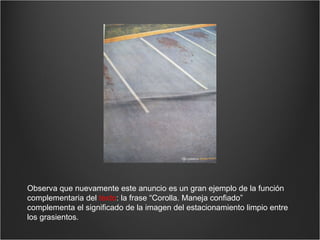 Observa que nuevamente este anuncio es un gran ejemplo de la función complementaria del  texto : la frase “Corolla. Maneja confiado” complementa el significado de la imagen del estacionamiento limpio entre los grasientos. 
