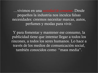 … vivimos en una  sociedad de consumo .  Desde pequeños la industria nos inculca falsas necesidades: creemos necesitar marcas, autos, perfumes y modas para vivir. Y para fomentar y mantener ese consumo, la publicidad tiene que intentar llegar a todos los rincones, a todos los seres humanos. Lo hace a través de los medios de comunicación social, también conocidos como  “mass media”. 