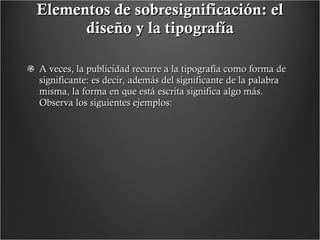 Elementos de sobresignificación: el diseño y la tipografía A veces, la publicidad recurre a la tipografía como forma de significante: es decir, además del significante de la palabra misma, la forma en que está escrita significa algo más.  Observa los siguientes ejemplos:   