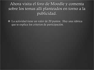 Ahora visita el foro de Moodle y comenta sobre los temas allí planteados en torno a la publicidad. La actividad tiene un valor de 20 puntos.  Hay una rúbrica que te explica los criterios de participación. 