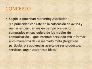 CONCEPTOSegún la American Marketing Asociation:    “La publicidad consiste en la colocación de avisos y mensajes persuasivos en tiempo o espacio, comprados en cualquiera de los medios de comunicación … que intentan persuadir y/o informar a los miembros de un mercado meta (target) en particular o a audiencias acerca de sus productos, servicios, organizaciones o ideas”