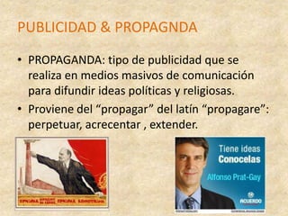 PUBLICIDAD & PROPAGNDAPROPAGANDA: tipo de publicidad que se realiza en medios masivos de comunicación para difundir ideas políticas y religiosas. Proviene del “propagar” del latín “propagare”: perpetuar, acrecentar , extender.